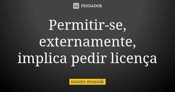 Permitir-se, externamente, implica pedir licença... Frase de Mauro Mussak.