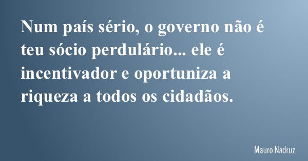 Num país sério, o governo não é teu sócio perdulário... ele é incentivador e oportuniza a riqueza a todos os cidadãos.... Frase de Mauro Nadruz.