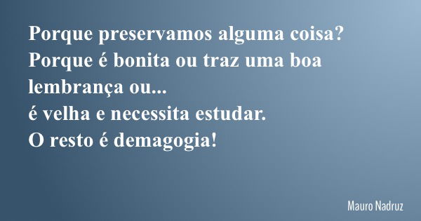 Porque preservamos alguma coisa? Porque é bonita ou traz uma boa lembrança ou... é velha e necessita estudar. O resto é demagogia!... Frase de Mauro Nadruz.