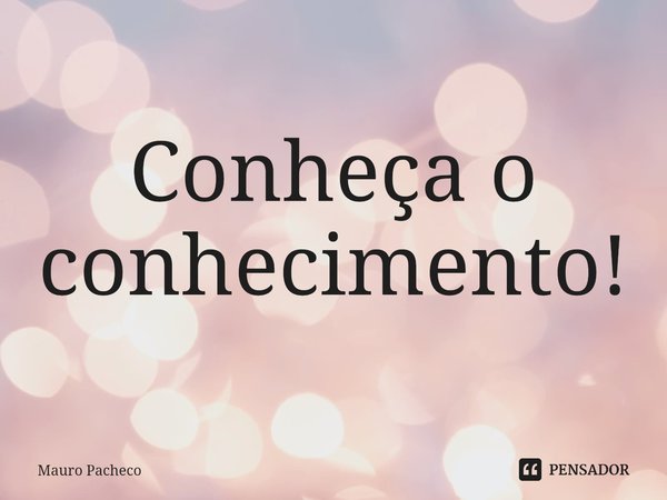 ⁠Conheça o conhecimento!... Frase de Mauro Pacheco.