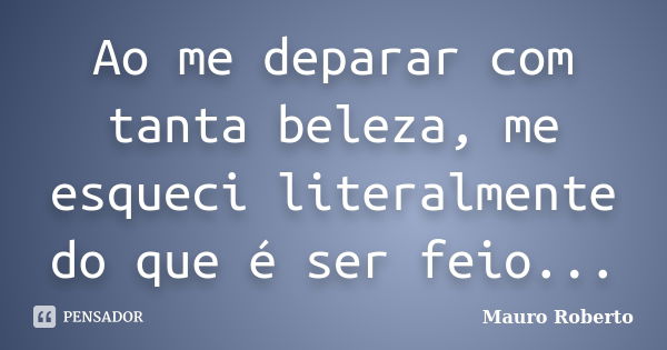 Ao me deparar com tanta beleza, me esqueci literalmente do que é ser feio...... Frase de Mauro Roberto.