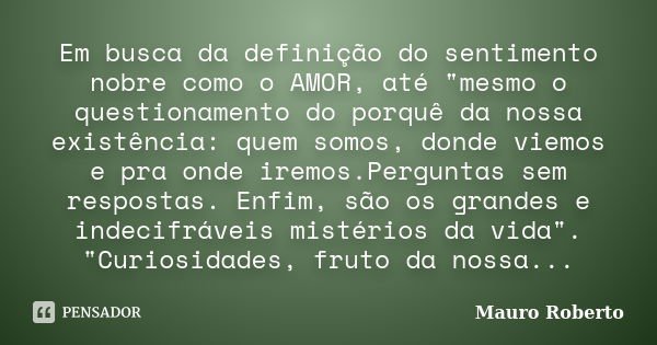 Em busca da definição do sentimento nobre como o AMOR, até "mesmo o questionamento do porquê da nossa existência: quem somos, donde viemos e pra onde iremo... Frase de Mauro Roberto.