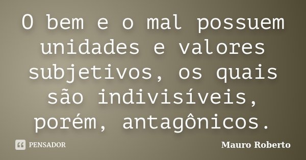 O bem e o mal possuem unidades e valores subjetivos, os quais são indivisíveis, porém, antagônicos.... Frase de Mauro Roberto.