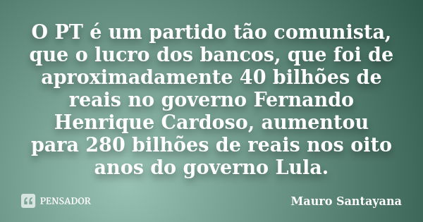 O PT é um partido tão comunista, que o lucro dos bancos, que foi de aproximadamente 40 bilhões de reais no governo Fernando Henrique Cardoso, aumentou para 280 ... Frase de mauro santayana.