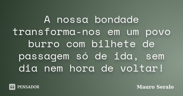 A nossa bondade transforma-nos em um povo burro com bilhete de passagem só de ida, sem dia nem hora de voltar!... Frase de Mauro Seralo.