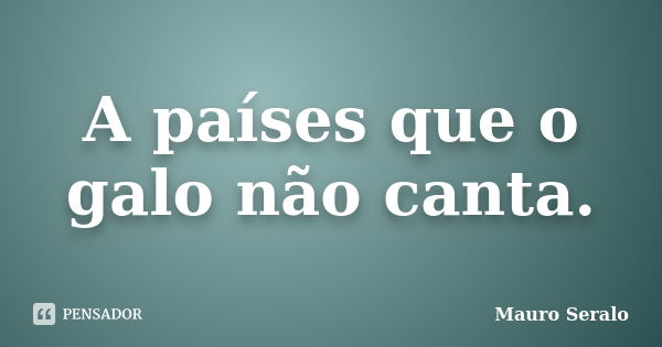 A países que o galo não canta.... Frase de Mauro Seralo.