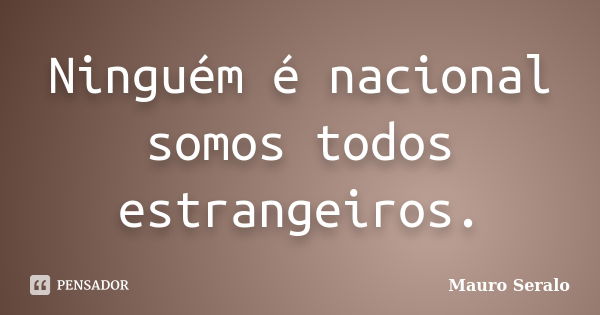 Ninguém é nacional somos todos estrangeiros.... Frase de Mauro Seralo.