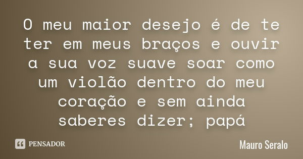 O meu maior desejo é de te ter em meus braços e ouvir a sua voz suave soar como um violão dentro do meu coração e sem ainda saberes dizer; papá... Frase de Mauro Seralo.