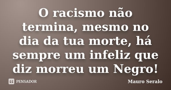 O racismo não termina, mesmo no dia da tua morte, há sempre um infeliz que diz morreu um Negro!... Frase de Mauro Seralo.