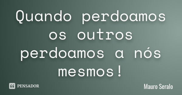 Quando perdoamos os outros perdoamos a nós mesmos!... Frase de Mauro Seralo.