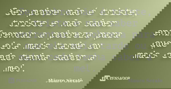 Ser pobre não é triste, triste e não saber enfrentar a pobreza para que ela mais tarde ou mais cedo tenha sabor a mel.... Frase de Mauro Seralo.
