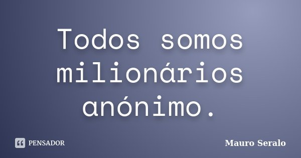 Todos somos milionários anónimo.... Frase de Mauro Seralo.