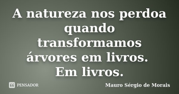A natureza nos perdoa quando transformamos árvores em livros. Em livros.... Frase de Mauro Sérgio de Morais.