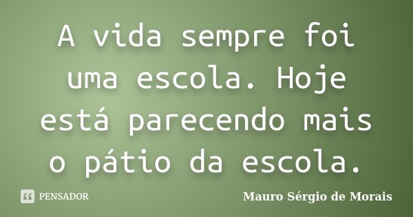 A vida sempre foi uma escola. Hoje está parecendo mais o pátio da escola.... Frase de Mauro Sérgio de Morais.