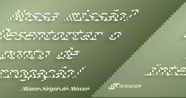 Nossa missão? Desentortar o ponto de interrogação!... Frase de Mauro Sérgio de Morais.