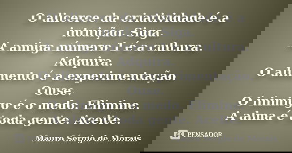 O alicerce da criatividade é a intuição. Siga. A amiga número 1 é a cultura. Adquira. O alimento é a experimentação. Ouse. O inimigo é o medo. Elimine. A alma é... Frase de Mauro Sérgio de Morais.