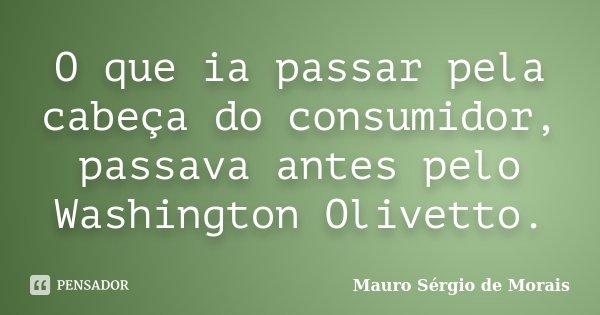 O que ia passar pela cabeça do consumidor, passava antes pelo Washington Olivetto.... Frase de Mauro Sérgio de Morais.