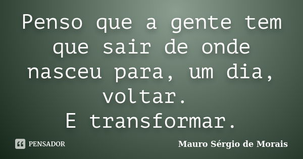 Penso que a gente tem que sair de onde nasceu para, um dia, voltar. E transformar.... Frase de Mauro Sérgio de Morais.
