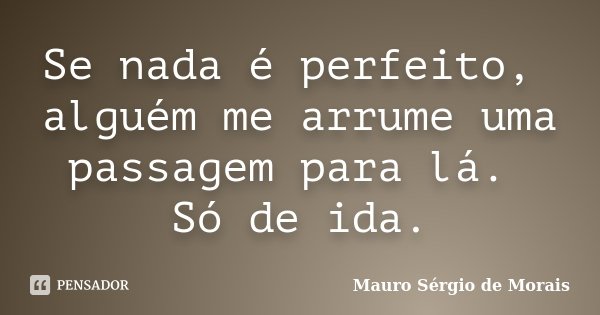 Se nada é perfeito, alguém me arrume uma passagem para lá. Só de ida.... Frase de Mauro Sérgio de Morais.