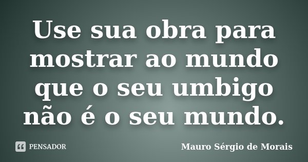 Use sua obra para mostrar ao mundo que o seu umbigo não é o seu mundo.... Frase de Mauro Sérgio de Morais.