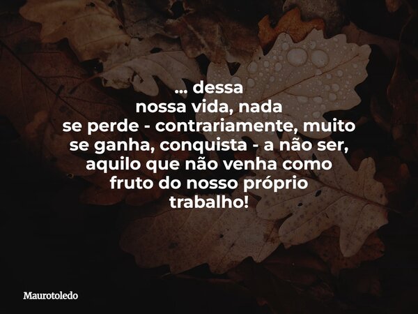 ⁠... dessa nossa vida, nada se perde - contrariamente, muito se ganha, conquista - a não ser, aquilo que não venha como fruto do nosso próprio trabalho!... Frase de maurotoledo.