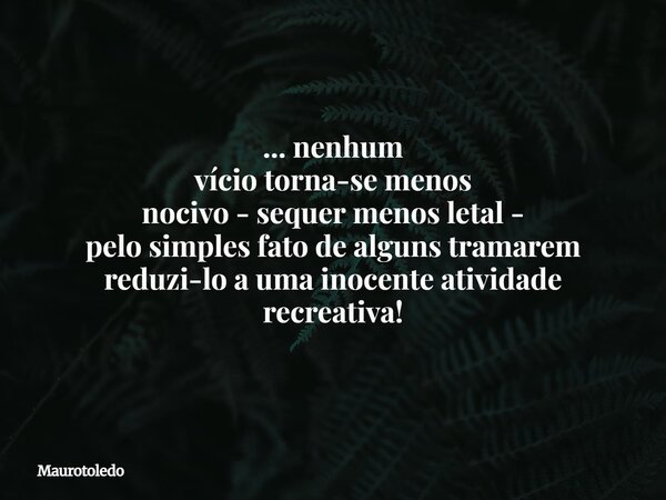 ... nenhum vício torna-se menos nocivo - sequer menos letal - pelo simples fato de algunstramarem reduzi-lo a uma inocente atividade recreativa!⁠... Frase de maurotoledo.