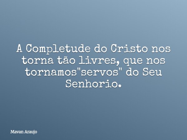 A Completude do Cristo nos torna tão livres, que nos tornamos "servos" do Seu Senhorio.... Frase de Mavan Araujo.