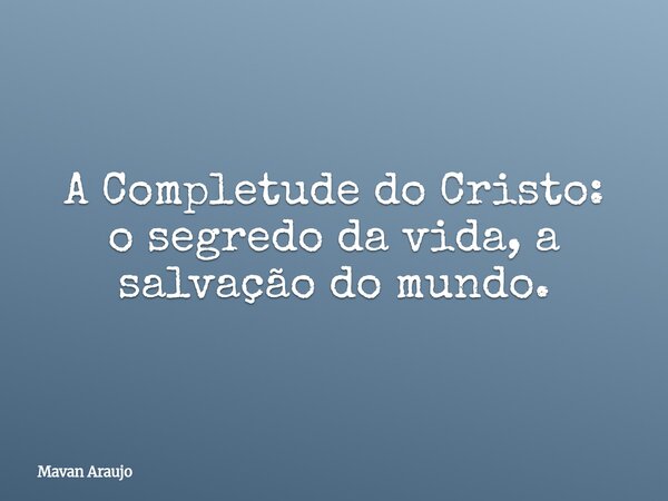 A Completude do Cristo: o segredo da vida, a salvação do mundo.... Frase de Mavan Araujo.