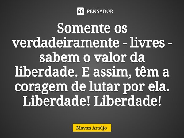 ⁠Somente os verdadeiramente - livres - sabem o valor da liberdade. E assim, têm a coragem de lutar por ela. Liberdade! Liberdade!... Frase de Mavan Araújo.