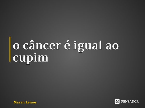 ⁠o câncer é igual ao cupim... Frase de Maven Lemos.