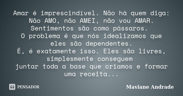 Amar é imprescindível. Não há quem diga: Não AMO, não AMEI, não vou AMAR. Sentimentos são como pássaros. O problema é que nós idealizamos que eles são dependent... Frase de Maviane Andrade.