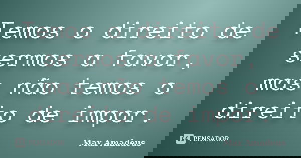 Temos o direito de sermos a favor, mas não temos o direito de impor.... Frase de Max Amadeus.