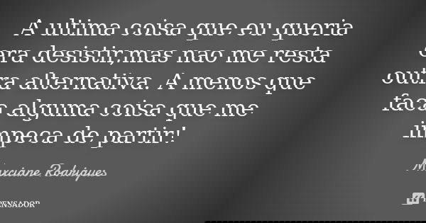 A ultima coisa que eu queria era desistir,mas nao me resta outra alternativa. A menos que faca alguma coisa que me impeca de partir!... Frase de Maxciane Rodrigues.