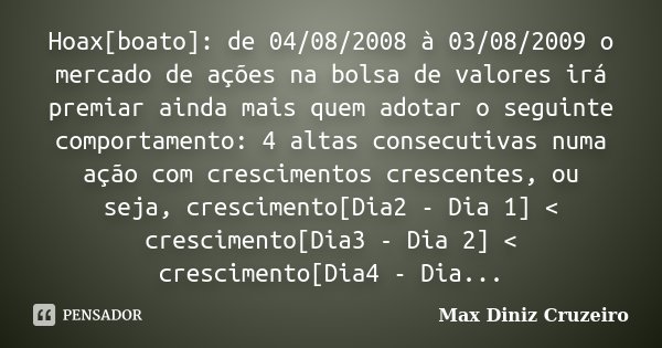 Hoax[boato]: de 04/08/2008 à 03/08/2009 o mercado de ações na bolsa de valores irá premiar ainda mais quem adotar o seguinte comportamento: 4 altas consecutivas... Frase de Max Diniz Cruzeiro.