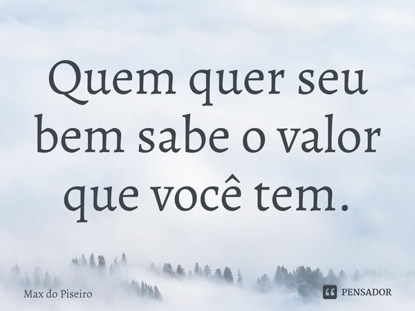 Quem quer seu bem sabe o valor que você tem.... Frase de Max do Piseiro.