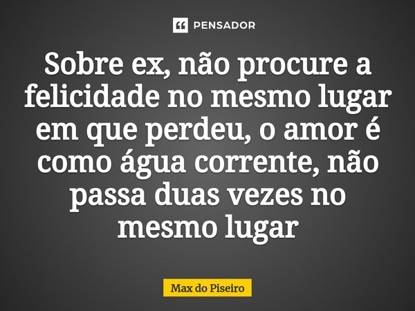 ⁠Sobre ex, não procure a felicidade no mesmo lugar em que perdeu, o amor é como água corrente, não passa duas vezes no mesmo lugar... Frase de Max do Piseiro.