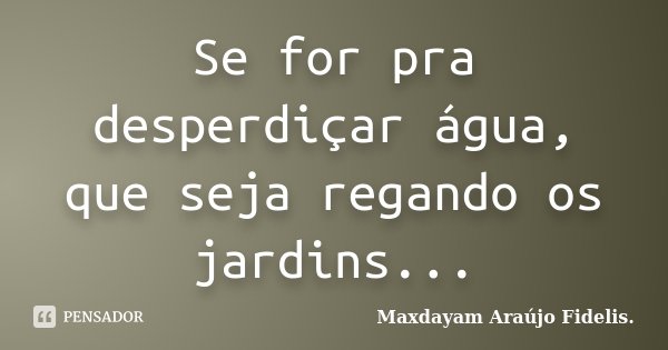 Se for pra desperdiçar água, que seja regando os jardins...... Frase de Maxdayam Araújo Fidelis..