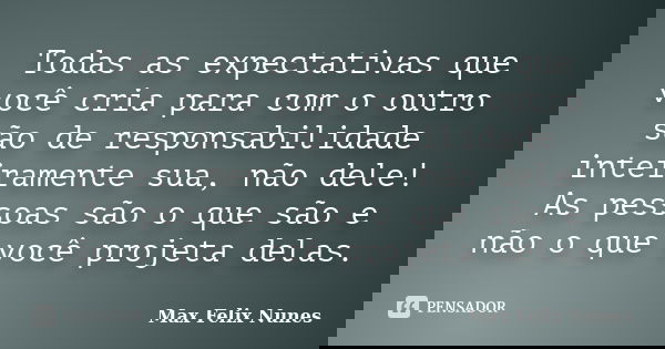 Todas as expectativas que você cria para com o outro são de responsabilidade inteiramente sua, não dele! As pessoas são o que são e não o que você projeta delas... Frase de Max Felix Nunes.