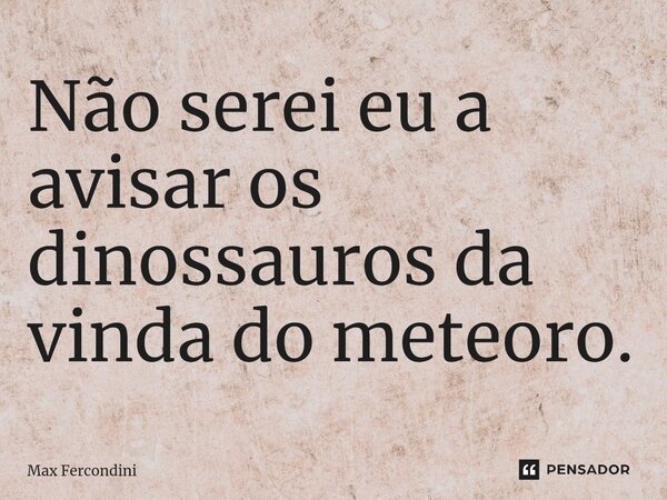⁠Não serei eu a avisar os dinossauros da vinda do meteoro.... Frase de Max Fercondini.