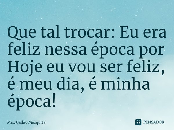 ⁠Que tal trocar: Eu era feliz nessa época por Hoje eu vou ser feliz, é meu dia, é minha época!... Frase de Max Gallão Mesquita.