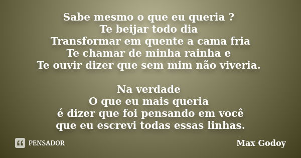 Sabe mesmo o que eu queria ? Te beijar todo dia Transformar em quente a cama fria Te chamar de minha rainha e Te ouvir dizer que sem mim não viveria. Na verdade... Frase de Max Godoy.