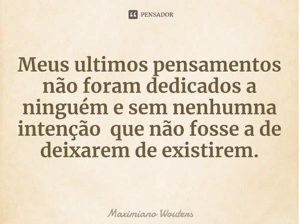 ⁠Meus ultimos pensamentos não foram dedicados a ninguém e sem nenhumna intenção que não fosse a de deixarem de existirem.... Frase de Maximiano Wouters.