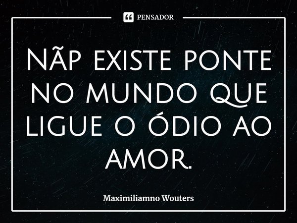 ⁠Nãp existe ponte no mundo que ligue o ódio ao amor.... Frase de Maximiliamno Wouters.