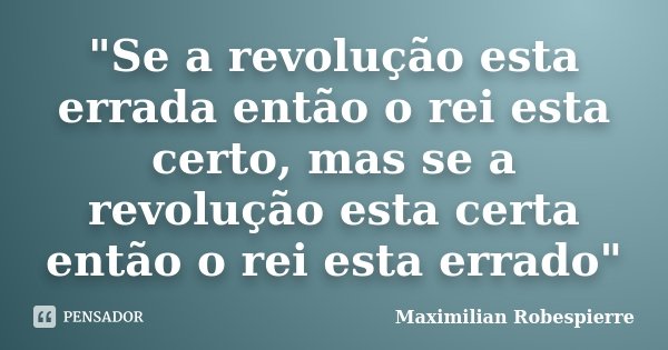 "Se a revolução esta errada então o rei esta certo, mas se a revolução esta certa então o rei esta errado"... Frase de Maximilian Robespierre.