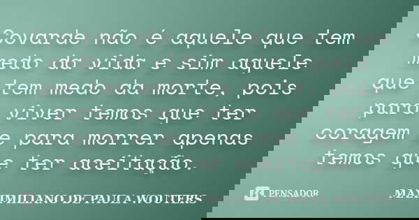 Covarde não é aquele que tem medo da vida e sim aquele que tem medo da morte, pois para viver temos que ter coragem e para morrer apenas temos que ter aceitação... Frase de Maximiliano de Paula Wouters.