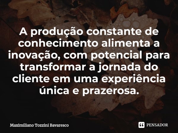 ⁠A produção constante de conhecimento alimenta a inovação, com potencial para transformar a jornada do cliente em uma experiência única e prazerosa.... Frase de Maximiliano Tozzini Bavaresco.