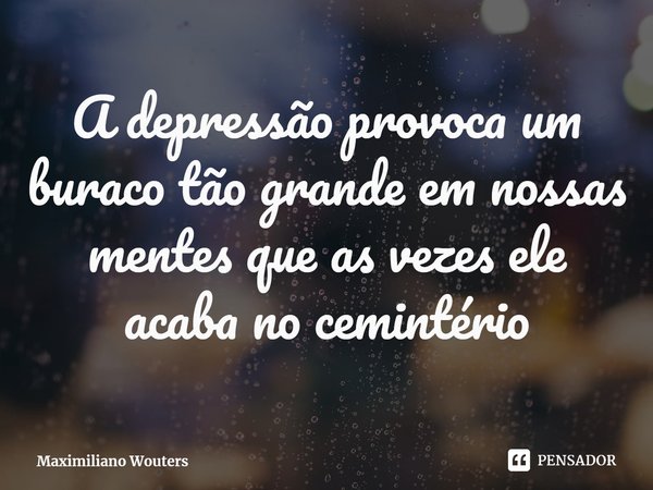 ⁠A depressão provoca um buraco tão grande em nossas mentes que as vezes ele acaba no cemintério... Frase de Maximiliano Wouters.