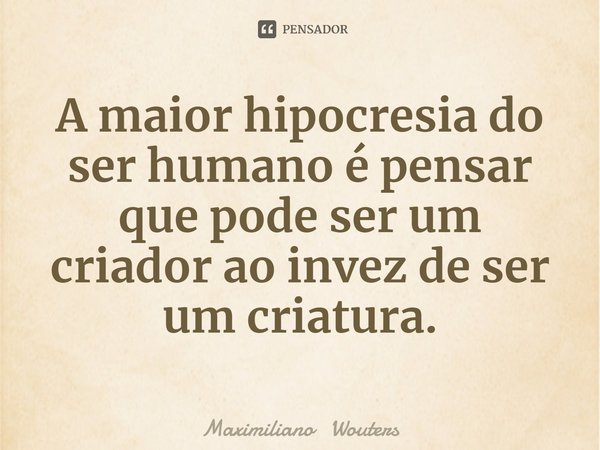⁠A maior hipocresia do ser humano é pensar que pode ser um criador ao invez de ser um criatura.... Frase de Maximiliano Wouters.