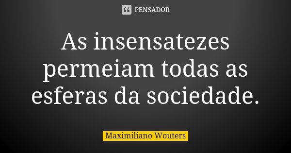 As insensatezes permeiam todas as esferas da sociedade.... Frase de Maximiliano Wouters.