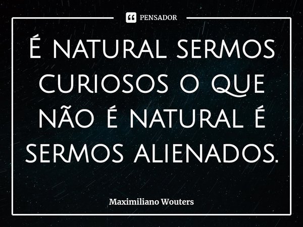 É natural sermos curiosos o que não é natural é sermos alienados.⁠... Frase de Maximiliano Wouters.
